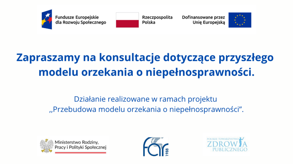 Rozpoczynamy konsultacje społeczne modelu orzekania o niepełnosprawności 2 Grafika informująca o konsultacjach dotyczących przyszłego modelu orzekania o niepełnosprawności, realizowanych w ramach projektu „Przebudowa modelu orzekania o niepełnosprawności”. Na grafice logotypy Funduszy Europejskich dla Rozwoju Społecznego, Rzeczypospolitej Polskiej, Unii Europejskiej, Ministerstwa Rodziny, Pracy i Polityki Społecznej, FON oraz Polskiego Towarzystwa Zdrowia Publicznego.