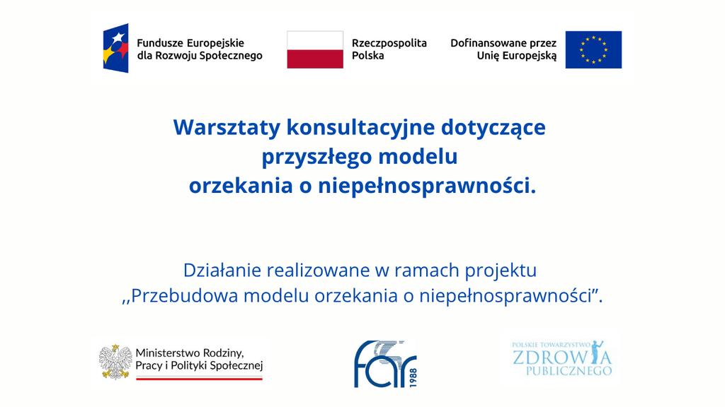 Co powinno się zmienić w systemie orzekania? Trwają konsultacje 1 Biała grafika informacyjna. W centralnej części napis: „Warsztaty konsultacyjne dotyczące przyszłego modelu orzekania o niepełnosprawności. Działanie realizowane w ramach projektu «Przebudowa modelu orzekania o niepełnosprawności»”.U góry znajdują się znaki Funduszy Europejskich dla Rozwoju Społecznego, Rzeczypospolitej Polskiej i Unii Europejskiej z napisem „Dofinansowane przez Unię Europejską”. Na dole logotypy Ministerstwa Rodziny, Pracy i Polityki Społecznej, Fundacji Aktywnej Rehabilitacji oraz Polskiego Towarzystwa Zdrowia Publicznego.