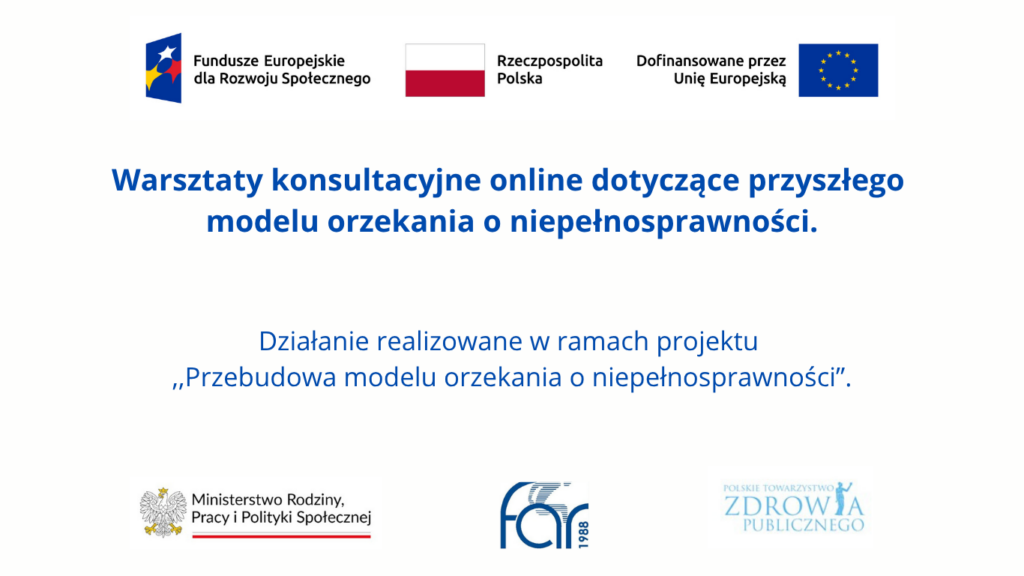 Grafika informująca o warsztatach konsultacyjnych online dotyczących przyszłego modelu orzekania o niepełnosprawności, organizowanych w ramach projektu „Przebudowa modelu orzekania o niepełnosprawności”. Na górze logotypy Funduszy Europejskich dla Rozwoju Społecznego, Rzeczypospolitej Polskiej i Unii Europejskiej. Na dole logotypy Ministerstwa Rodziny, Pracy i Polityki Społecznej, Fundacji Aktywnej Rehabilitacji FAR oraz Polskiego Towarzystwa Zdrowia Publicznego.